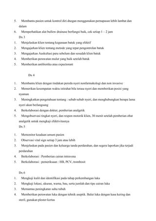 5.

Membantu pasien untuk kontrol diri dnegan menggunakan pernapasan lebih lambat dan
dalam

6.

Memperhatikan alat bullow drainase berfungsi baik, cek setiap 1 – 2 jam
Dx 3

1.

Menjelaskan klien tentang kegunaan batuk yang efektif

2.

Mengajarkan klien tentang metode yang tepat pengontrolan batuk

3.

Mengajarkan Auskultasi paru sebelum dan sesudah klien batuk

4.

Memberikan perawatan mulut yang baik setelah batuk

5.

Memberikan antibiotika atau expectorant

Dx 4
1.

Membantu klien dengan tindakan pereda nyeri nonfarmakologi dan non invasive

2.

Memerikan kesempatan waktu istirahat bila terasa nyeri dan memberikan posisi yang
nyaman

3.

Meningkatkan pengetahuan tentang : sebab-sebab nyeri, dan menghubungkan berapa lama
nyeri akan berlangsung

4.

Berkolaborasi dengan dokter, pemberian analgetik

5.

Mengobservasi tingkat nyeri, dan respon motorik klien, 30 menit setelah pemberian obat
analgetik untuk mengkaji efektivitasnya
Dx 5

1.

Memonitor keadaan umum pasien

2.

Observasi vital sign setiap 3 jam atau lebih

3.

Menjelaskan pada pasien dan keluarga tanda perdarahan, dan segera laporkan jika terjadi
perdarahan

4.

Berkolaborasi : Pemberian cairan intravena

5.

Berkolaborasi : pemeriksaan : HB, PCV, trombosit

Dx 6
1.

Mengkaji kulit dan identifikasi pada tahap perkembangan luka

2.

Mengkaji lokasi, ukuran, warna, bau, serta jumlah dan tipe cairan luka

3.

Memantau peningkatan suhu tubuh

4.

Memberikan perawatan luka dengan tehnik aseptik. Balut luka dengan kasa kering dan
steril, gunakan plester kertas

 