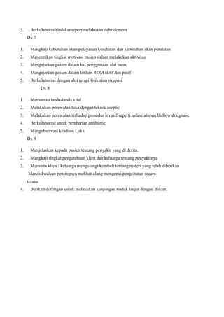 5.

Berkolaborasitindakansepertimelakukan debridement
Dx 7

1.

Mengkaji kebutuhan akan pelayanan kesehatan dan kebutuhan akan peralatan

2.

Menentukan tingkat motivasi pasien dalam melakukan aktivitas

3.

Mengajarkan pasien dalam hal penggunaan alat bantu

4.

Mengajarkan pasien dalam latihan ROM aktif dan pasif

5.

Berkolaborasi dengan ahli terapi fisik atau okupasi
Dx 8

1.

Memantau tanda-tanda vital

2.

Melakukan perawatan luka dengan teknik aseptic

3.

Melakukan perawatan terhadap prosedur invasif seperti infuse atupun Bullow draignase

4.

Berkolaborasi untuk pemberian antibiotic

5.

Mengobservasi keadaan Luka
Dx 9

1.

Menjelaskan kepada pasien tentang penyakit yang di derita.

2.

Mengkaji tingkat pengetahuan klien dan keluarga tentang penyakitnya

3.

Meminta klien / keluarga mengulangi kembali tentang materi yang telah diberikan
Mendiskusikan pentingnya melihat ulang mengenai pengobatan secara
teratur

4.

Berikan dorongan untuk melakukan kunjungan tindak lanjut dengan dokter.

 