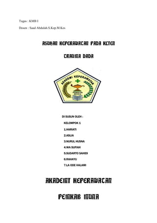 Tugas : KMB I
Dosen : Saad Abdulah.S.Kep.M.Kes

ASUHAN KEPERAWATAN PADA KLIEN
TRAUMA DADA

DI SUSUN OLEH :
KELOMPOK 1
1.HARIATI
2.ASLIA
3.NURUL HUSNA
4.WA SUFIAH
5.SUDARTO SAHIDI
6.RAHAYU
7.LA ODE HALAMI

AKADEMI KEPERAWATAN
PEMKAB MUNA

 