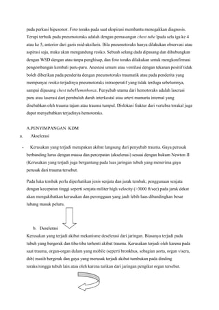 pada perkusi hipesonor. Foto toraks pada saat ekspirasi membantu menegakkan diagnosis.
Terapi terbaik pada pneumotoraks adalah dengan pemasangan chest tube lpada sela iga ke 4
atau ke 5, anterior dari garis mid-aksilaris. Bila pneumotoraks hanya dilakukan observasi atau
aspirasi saja, maka akan mengandung resiko. Sebuah selang dada dipasang dan dihubungkan
dengan WSD dengan atau tanpa penghisap, dan foto toraks dilakukan untuk mengkonfirmasi
pengembangan kembali paru-paru. Anestesi umum atau ventilasi dengan tekanan positif tidak
boleh diberikan pada penderita dengan pneumotoraks traumatik atau pada penderita yang
mempunyai resiko terjadinya pneumotoraks intraoperatif yang tidak terduga sebelumnya,
sampai dipasang chest tubeHemothorax. Penyebab utama dari hemotoraks adalah laserasi
paru atau laserasi dari pembuluh darah interkostal atau arteri mamaria internal yang
disebabkan oleh trauma tajam atau trauma tumpul. Dislokasi fraktur dari vertebra torakal juga
dapat menyebabkan terjadinya hemotoraks.

A.PENYIMPANGAN KDM
a.
-

Akselerasi
Kerusakan yang terjadi merupakan akibat langsung dari penyebab trauma. Gaya perusak
berbanding lurus dengan massa dan percepatan (akselerasi) sesuai dengan hukum Newton II
(Kerusakan yang terjadi juga bergantung pada luas jaringan tubuh yang menerima gaya
perusak dari trauma tersebut.
Pada luka tembak perlu diperhatikan jenis senjata dan jarak tembak; penggunaan senjata
dengan kecepatan tinggi seperti senjata militer high velocity (>3000 ft/sec) pada jarak dekat
akan mengakibatkan kerusakan dan peronggaan yang jauh lebih luas dibandingkan besar
lubang masuk peluru.

b. Deselerasi
Kerusakan yang terjadi akibat mekanisme deselerasi dari jaringan. Biasanya terjadi pada
tubuh yang bergerak dan tiba-tiba terhenti akibat trauma. Kerusakan terjadi oleh karena pada
saat trauma, organ-organ dalam yang mobile (seperti bronkhus, sebagian aorta, organ visera,
dsb) masih bergerak dan gaya yang merusak terjadi akibat tumbukan pada dinding
toraks/rongga tubuh lain atau oleh karena tarikan dari jaringan pengikat organ tersebut.

 