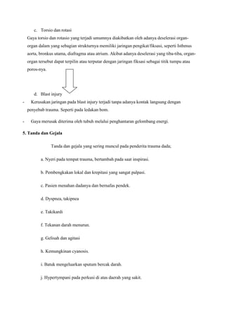 c. Torsio dan rotasi
Gaya torsio dan rotasio yang terjadi umumnya diakibatkan oleh adanya deselerasi organorgan dalam yang sebagian strukturnya memiliki jaringan pengikat/fiksasi, seperti Isthmus
aorta, bronkus utama, diafragma atau atrium. Akibat adanya deselerasi yang tiba-tiba, organorgan tersebut dapat terpilin atau terputar dengan jaringan fiksasi sebagai titik tumpu atau
poros-nya.

d. Blast injury
-

Kerusakan jaringan pada blast injury terjadi tanpa adanya kontak langsung dengan
penyebab trauma. Seperti pada ledakan bom.

-

Gaya merusak diterima oleh tubuh melalui penghantaran gelombang energi.

5. Tanda dan Gejala
Tanda dan gejala yang sering muncul pada penderita trauma dada;
a. Nyeri pada tempat trauma, bertambah pada saat inspirasi.
b. Pembengkakan lokal dan krepitasi yang sangat palpasi.
c. Pasien menahan dadanya dan bernafas pendek.
d. Dyspnea, takipnea
e. Takikardi
f. Tekanan darah menurun.
g. Gelisah dan agitasi
h. Kemungkinan cyanosis.
i. Batuk mengeluarkan sputum bercak darah.
j. Hypertympani pada perkusi di atas daerah yang sakit.

 