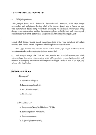 6. SISTEM YANG MEMPENGARUHI

a.

Sifat jaringan tubuh

Jenis jaringan tubuh bukan merupakan mekanisme dari perlukaan, akan tetapi sangat
menentukan pada akibat yang diterima tubuh akibat trauma. Seperti adanya fraktur iga pada
bayi menunjukkan trauma yang relatif berat dibanding bila ditemukan fraktur pada orang
dewasa. Atau tusukan pisau sedalam 5 cm akan membawa akibat berbeda pada orang gemuk
atau orang kurus, berbeda pada wanita yang memiliki payudara dibanding pria, dsb.

s
Lokasi tubuh tempat trauma sangat menentukan jenis organ yang menderita kerusakan,
terutama pada trauma tembus. Seperti luka tembus pada daerah pre-kordial.
Arah gaya trauma atau lintasan trauma dalam tubuh juga sangat mentukan dalam
memperkirakan kerusakan organ atau jaringan yang terjadi.
Perlu diingat adanya efek "ricochet" atau pantulan dari penyebab trauma pada tubuh
manusia. Seperti misalnya : trauma yang terjadi akibat pantulan peluru dapat memiliki arah
(lintasan peluru) yang berbeda dari sumber peluru sehingga kerusakan atau organ apa yang
terkena sulit diperkirakan

7.MANAJEMEN MEDIK
1. Konservatif
a. Pemberian analgetik
b. Pemasangan plak/plester
c. Jika perlu antibiotika
d. Fisiotherapy

2. Operatif/invasif
a. Pamasangan Water Seal Drainage (WSD).
b. Pemasangan alat bantu nafas.
c. Pemasangan drain.
d. Aspirasi (thoracosintesis).

 