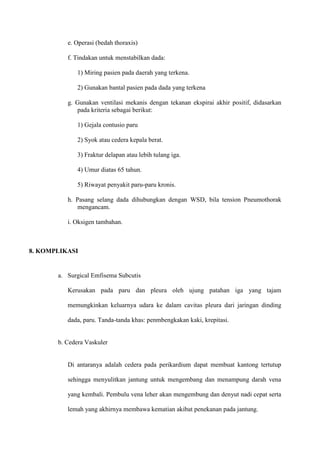 e. Operasi (bedah thoraxis)
f. Tindakan untuk menstabilkan dada:
1) Miring pasien pada daerah yang terkena.
2) Gunakan bantal pasien pada dada yang terkena
g. Gunakan ventilasi mekanis dengan tekanan ekspirai akhir positif, didasarkan
pada kriteria sebagai berikut:
1) Gejala contusio paru
2) Syok atau cedera kepala berat.
3) Fraktur delapan atau lebih tulang iga.
4) Umur diatas 65 tahun.
5) Riwayat penyakit paru-paru kronis.
h. Pasang selang dada dihubungkan dengan WSD, bila tension Pneumothorak
mengancam.
i. Oksigen tambahan.

8. KOMPLIKASI

a. Surgical Emfisema Subcutis
Kerusakan pada paru dan pleura oleh ujung patahan iga yang tajam
memungkinkan keluarnya udara ke dalam cavitas pleura dari jaringan dinding
dada, paru. Tanda-tanda khas: penmbengkakan kaki, krepitasi.

b. Cedera Vaskuler

Di antaranya adalah cedera pada perikardium dapat membuat kantong tertutup
sehingga menyulitkan jantung untuk mengembang dan menampung darah vena
yang kembali. Pembulu vena leher akan mengembung dan denyut nadi cepat serta
lemah yang akhirnya membawa kematian akibat penekanan pada jantung.

 