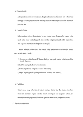 c. Pneumothorak

Adanya udara dalam kavum pleura. Begitu udara masuk ke dalam tapi keluar lagi
sehingga volume pneumothorak meningkat dan mendorong mediastinim menekan
paru sisi lain.

d. Pleura Effusion

Adanya udara, cairan, darah dalam kavum pleura, sama dengan efusi pleura yaitu
sesak nafas pada waktu bergerak atau istirahat tetapi nyeri dada lebih mencolok.
Bila kejadian mendadak maka pasien akan syok.

Akibat adanya cairan udara dan darah yang berlebihan dalam rongga pleura
maka terjadi tanda – tanda :

1) Dypsnea sewaktu bergerak/ kalau efusinya luas pada waktu istirahatpun bisa
terjadi dypsnea.
2) Sedikit nyeri pada dada ketika bernafas.
3) Gerakan pada sisi yang sakit sedikit berkurang.
4) Dapat terjadi pyrexia (peningkatan suhu badan di atas normal).

e. Plail Chest

Pada trauma yang hebat dapat terjadi multiple fraktur iga dan bagian tersebut.
Pada saat insprirasi bagian tersebut masuk sedangkan saat ekspirasi keluar, ini
menunjukan adanya paroxicqalmution (gerakan pernafasan yang berlawanan)

f. Hemopneumothorak

 