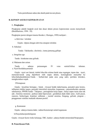 Yaitu penimbunan udara dan darah pada kavum pleura.

B. KONSEP ASUHAN KEPERAWATAN
1 . Pengkajian
Pengkajian adalah langkah awal dan dasar dalam proses keperawatan secara menyeluruh
(Boedihartono, 1994 : 10).
Pengkajian pasien dengan trauma thoraks (. Doenges, 1999) meliputi :
a.Aktivitas / istirahat
Gejala : dipnea dengan aktivitas ataupun istirahat.
b. Sirkulasi
Tanda : Takikardia ; disritmia ; irama jantunng gallops
c. Integritas ego
Tanda : ketakutan atau gelisah.
d. Makanan dan cairan
Tanda
:
adanya
e. Nyeri/ketidaknyamanan

pemasangan

IV

vena

sentral/infuse

tekanan.

Gejala : nyeri uni lateral, timbul tiba-tiba selama batuk atau regangan, tajam dan nyeri,
menusuk-nusuk yang diperberat oleh napas dalam, kemungkinan menyebar ke
leher,bahudanabdomen.Tanda : berhati-hati pada area yang sakit, perilaku distraksi,
mengkerutkan wajah.
f.Pernapasan
Gejala : kesulitan bernapas ; batuk ; riwayat bedah dada/trauma, penyakit paru kronis,
inflamasi,/infeksi paaru, penyakit interstitial menyebar, keganasan ; pneumothoraks spontan
sebelumnya, PPOM.Tanda : Takipnea ; peningkatan kerja napas ; bunyi napas turun atau tak
ada ; fremitus menurun ; perkusi dada hipersonan ; gerakkkan dada tidak sama ; kulit pucat,
sianosis, berkeringat, krepitasi subkutan ; mental ansietas, bingung, gelisah, pingsan ;
penggunaan ventilasi mekanik tekanan positif.

g. Keamanan
Gejala : adanya trauma dada ; radiasi/kemoterapi untuk keganasan.
h.Penyuluhan/pembelajaran
Gejala : riwayat factor risiko keluarga, TBC, kanker ; adanya bedah intratorakal/biopsyparu.
B. Pemeriksaan Fisik

 