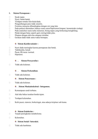1.











Sistem Pernapasan :
Sesak napas
Nyeri, batuk-batuk.
Terdapat retraksi klavikula/dada.
Pengambangan paru tidak simetris.
Fremitus menurun dibandingkan dengan sisi yang lain.
Pada perkusi ditemukan Adanya suara sonor/hipersonor/timpani, hematotraks (redup)
Pada asukultasi suara nafas menurun, bising napas yang berkurang/menghilang.
Pekak dengan batas seperti garis miring/tidak jelas.
Dispnea dengan aktivitas ataupun istirahat.
Gerakan dada tidak sama waktu bernapas.
Sistem Kardiovaskuler :






Nyeri dada meningkat karena pernapasan dan batuk.
Takhikardia, lemah
Pucat, Hb turun /normal.
Hipotensi.
.



Tidak ada kelainan.
.



Sistem Persyarafan :

Sistem Perkemihan.

Tidak ada kelainan.
. Sistem Pencernaan :



Tidak ada kelainan.
. Sistem Muskuloskeletal - Integumen.



Kemampuan sendi terbatas.



Ada luka bekas tusukan benda tajam.



Terdapat kelemahan.



Kulit pucat, sianosis, berkeringat, atau adanya kripitasi sub kutan.



Sistem Endokrine :
Terjadi peningkatan metabolisme.



Kelemahan.
Sistem Sosial / Interaksi.



Tidak ada hambatan.

 