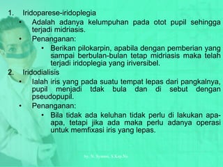 Iridoparese-iridoplegia Adalah adanya kelumpuhan pada otot pupil sehingga terjadi midriasis. Penanganan: Berikan pilokarpin, apabila dengan pemberian yang sampai berbulan-bulan tetap midriasis maka telah terjadi iridoplegia yang iriversibel. Iridodialisis Ialah iris yang pada suatu tempat lepas dari pangkalnya, pupil menjadi tdak bula dan di sebut dengan pseudopupil. Penanganan: Bila tidak ada keluhan tidak perlu di lakukan apa-apa, tetapi jika ada maka perlu adanya operasi untuk memfixasi iris yang lepas. by.  N. Syamsi,  S.Kep.Ns 