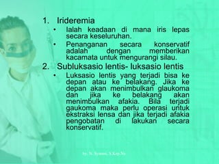 Irideremia Ialah keadaan di mana iris lepas secara keseluruhan. Penanganan secara konservatif adalah dengan memberikan kacamata untuk mengurangi silau. Subluksasio lentis- luksasio lentis Luksasio lentis yang terjadi bisa ke depan atau ke belakang. Jika ke depan akan menimbulkan glaukoma dan jika ke belakang akan menimbulkan afakia. Bila terjadi gaukoma maka perlu operasi untuk ekstraksi lensa dan jika terjadi afakia pengobatan di lakukan secara konservatif. by.  N. Syamsi,  S.Kep.Ns 