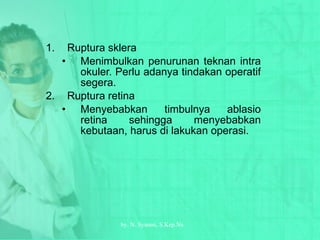 Ruptura sklera Menimbulkan penurunan teknan intra okuler.  Perlu adanya tindakan operatif segera. Ruptura retina Menyebabkan timbulnya ablasio retina sehingga menyebabkan kebutaan, harus di lakukan operasi. by.  N. Syamsi,  S.Kep.Ns 