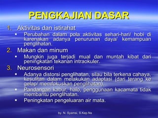PENGKAJIAN DASAR Aktivitas dan istirahat Perubahan dalam pola aktivitas sehari-hari/ hobi di karenakan adanya penurunan daya/ kemampuan penglihatan. Makan dan minum Mungkin juga terjadi mual dan muntah kibat dari peningkatan tekanan intraokuler. Neurosensori Adanya distorsi penglihatan, silau bila terkena cahaya, kesulitan dalam melakukan adaptasi (dari terang ke gelap/ memfokuskan penglihatan). Pandangan kabur, halo, penggunaan kacamata tidak membantu penglihatan. Peningkatan pengeluaran air mata. by.  N. Syamsi,  S.Kep.Ns 