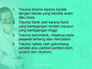 Trauma khemis karena kontak dengan benda yang bersifat asam atau basa. Trauma listrik oleh karena listrik yang bertegangan rendah maupun yang bertegangan tinggi. Trauma barometrik, misalnya pada pesawat terbang atau menyelam. Trauma radiasi oleh gelombang pendek atau partikel-partikel atom (proton dan neutron). by.  N. Syamsi,  S.Kep.Ns 
