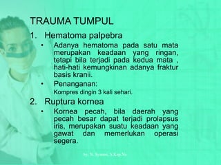 TRAUMA TUMPUL Hematoma palpebra Adanya hematoma pada satu mata merupakan keadaan yang ringan, tetapi bila terjadi pada kedua mata , hati-hati kemungkinan adanya fraktur basis kranii. Penanganan: Kompres dingin 3 kali sehari. Ruptura kornea Kornea pecah, bila daerah yang pecah besar dapat terjadi prolapsus iris, merupakan suatu keadaan yang gawat dan memerlukan operasi segera. by.  N. Syamsi,  S.Kep.Ns 
