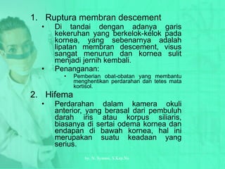 Ruptura membran descement Di tandai dengan adanya garis kekeruhan yang berkelok-kelok pada kornea, yang sebenarnya adalah lipatan membran descement, visus sangat menurun dan kornea sulit menjadi jernih kembali. Penanganan: Pemberian obat-obatan yang membantu menghentikan perdarahan dan tetes mata kortisol. Hifema Perdarahan dalam kamera okuli anterior, yang berasal dari pembuluh darah iris atau korpus siliaris, biasanya di sertai odema kornea dan endapan di bawah kornea, hal ini merupakan suatu keadaan yang serius. by.  N. Syamsi,  S.Kep.Ns 