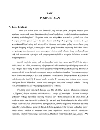 BAB I
PENDAHULUAN
A. Latar Belakang
Tumor otak adalah suatu lesi ekspansif yang bersifat jinak (benigna) ataupun ganas
(maligna) membentuk massa dalam ruang tengkorak kepala (intra cranial) atau di sumsum tulang
belakang (medulla spinalis). Diagnosa tumor otak ditegakkan berdasarkan pemeriksaan klinis
dan pemeriksaan penunjang yaitu pemeriksaan radiologi dan patologi anatomi. Dengan
pemeriksaan klinis kadang sulit menegakkan diagnosa tumor otak apalagi membedakan yang
benigna dan yang maligna, karena gejala klinis yang ditemukan tergantung dari lokasi tumor,
kecepatan pertumbuhan masa tumor dan cepatnya timbul gejala tekanan tinggi intrakranial serta
efek dari masa tumor kejaringan otak yang dapat menyebabkan kompresi, infasi dan destruksi
dari jaringan otak.
Jumlah penderita kanker otak masih rendah, yakni hanya enam per 100.000 dari pasien
tumor/kanker per tahun, namun tetap saja penyakit tersebut masih menjadi hal yang menakutkan
bagi sebagian besar orang. Karena, tumor yang menyerang otak tingkat bahaya yang ditimbulkan
umumnya lebih besar daripada tumor yang menyerang bagian tubuh lain. Tumor susunan saraf
pusat ditemukan sebanyak ± 10% dari neoplasma seluruh tubuh, dengan frekuensi 80% terletak
pada intrakranial dan 20% di dalam kanalis spinalis. Di Indonesia data tentang tumor susunan
saraf pusat belum dilaporkan. Insiden tumor otak pada anak-anak terbanyak dekade 1, sedang
pada dewasa pada usia 30-70 dengan puncak usia 40-65 tahun.
Penderita tumor otak lebih banyak pada laki-laki (60,74 persen) dibanding perempuan
(39,26 persen) dengan kelompok usia terbanyak 51 sampai ≥60 tahun (31,85 persen); selebihnya
terdiri dari berbagai kelompok usia yang bervariasi dari 3 bulan sampai usia 50 tahun. Dari 135
penderita tumor otak, hanya 100 penderita (74,1 persen) yang dioperasi penulis dan lainnya (26,9
persen) tidak dilakukan operasi karena berbagai alasan, seperti; inoperable atau tumor metastase
(sekunder). Lokasi tumor terbanyak berada di lobus parietalis (18,2 persen), sedangkan tumor-
tumor lainnya tersebar di beberapa lobus otak, suprasellar, medulla spinalis, cerebellum,
brainstem, cerebellopontine angle dan multiple. Dari hasil pemeriksaan Patologi Anatomi (PA),
 
