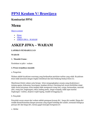 PPNI Kesdam V/ Brawijaya
Komisariat PPNI
Menu
Skip to content
 Home
 About
 ASKEP JIWA – WAHAM
ASKEP JIWA – WAHAM
LAPORAN PENDAHULUAN
WAHAM
1. Masalah Utama :
Perubahan isi pikir : waham
2. Proses terjadinya masalah
a. Pengertian
Waham adalah keyakinan seseorang yang berdasarkan penilaian realitas yang salah. Keyakinan
klien tidak konsisten dengan tingkat intelektual dan latar belakang budaya klien (1).
Manifestasi klinik waham yaitu berupa : klien mengungkapkan sesuatu yang diyakininya (
tentang agama, kebesaran, kecurigaan, keadaan dirinya ) berulang kali secara berlebihan tetapi
tidak sesuai kenyataan, klien tampak tidak mempunyai orang lain, curiga, bermusuhan, merusak
(diri, orang lain, lingkungan), takut, kadang panik, sangat waspada, tidak tepat menilai
lingkungan / realitas, ekspresi wajah tegang, mudah tersinggung (2).
b. Penyebab
Penyebab secara umum dari waham adalah gannguan konsep diri : harga diri rendah. Harga diri
rendah dimanifestasikan dengan perasaan yang negatif terhadap diri sendiri, termasuk hilangnya
percaya diri dan harga diri, merasa gagal mencapai keinginan.(3)
c. Akibat
 