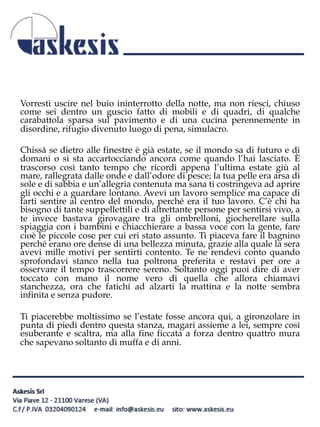 Vorresti uscire nel buio ininterrotto della notte, ma non riesci, chiuso
come sei dentro un guscio fatto di mobili e di quadri, di qualche
carabattola sparsa sul pavimento e di una cucina perennemente in
disordine, rifugio divenuto luogo di pena, simulacro.
Chissà se dietro alle finestre è già estate, se il mondo sa di futuro e di
domani o si sta accartocciando ancora come quando l’hai lasciato. È
trascorso così tanto tempo che ricordi appena l’ultima estate giù al
mare, rallegrata dalle onde e dall’odore di pesce; la tua pelle era arsa di
sole e di sabbia e un’allegria contenuta ma sana ti costringeva ad aprire
gli occhi e a guardare lontano. Avevi un lavoro semplice ma capace di
farti sentire al centro del mondo, perché era il tuo lavoro. C’è chi ha
bisogno di tante suppellettili e di altrettante persone per sentirsi vivo, a
te invece bastava girovagare tra gli ombrelloni, giocherellare sulla
spiaggia con i bambini e chiacchierare a bassa voce con la gente, fare
cioè le piccole cose per cui eri stato assunto. Ti piaceva fare il bagnino
perché erano ore dense di una bellezza minuta, grazie alla quale la sera
avevi mille motivi per sentirti contento. Te ne rendevi conto quando
sprofondavi stanco nella tua poltrona preferita e restavi per ore a
osservare il tempo trascorrere sereno. Soltanto oggi puoi dire di aver
toccato con mano il nome vero di quella che allora chiamavi
stanchezza, ora che fatichi ad alzarti la mattina e la notte sembra
infinita e senza pudore.
Ti piacerebbe moltissimo se l’estate fosse ancora qui, a gironzolare in
punta di piedi dentro questa stanza, magari assieme a lei, sempre così
esuberante e scaltra, ma alla fine ficcata a forza dentro quattro mura
che sapevano soltanto di muffa e di anni.
 