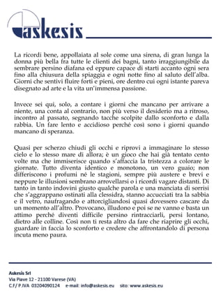 La ricordi bene, appollaiata al sole come una sirena, di gran lunga la
donna più bella fra tutte le clienti dei bagni, tanto irraggiungibile da
sembrare persino diafana ed eppure capace di starti accanto ogni sera
fino alla chiusura della spiaggia e ogni notte fino al saluto dell’alba.
Giorni che sentivi fluire forti e pieni, ore dentro cui ogni istante pareva
disegnato ad arte e la vita un’immensa passione.
Invece sei qui, solo, a contare i giorni che mancano per arrivare a
niente, una conta al contrario, non più verso il desiderio ma a ritroso,
incontro al passato, segnando tacche scolpite dallo sconforto e dalla
rabbia. Un fare lento e accidioso perché così sono i giorni quando
mancano di speranza.
Quasi per scherzo chiudi gli occhi e riprovi a immaginare lo stesso
cielo e lo stesso mare di allora; è un gioco che hai già tentato cento
volte ma che immiserisce quando s’affaccia la tristezza a colorare le
giornate. Tutto diventa identico e monotono, un vero guaio; non
differiscono i profumi né le stagioni, sempre più austere e brevi e
neppure le illusioni sembrano arrovellarsi o i ricordi vagare distanti. Di
tanto in tanto indovini giusto qualche parola e una manciata di sorrisi
che s’aggrappano ostinati alla clessidra, stanno accucciati tra la sabbia
e il vetro, naufragando e attorcigliandosi quasi dovessero cascare da
un momento all’altro. Provocano, illudono e poi se ne vanno e basta un
attimo perché diventi difficile persino rintracciarli, persi lontano,
dietro alle colline. Così non ti resta altro da fare che riaprire gli occhi,
guardare in faccia lo sconforto e credere che affrontandolo di persona
incuta meno paura.
 