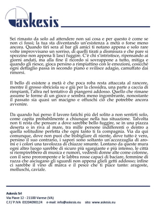 Sei rimasto da solo ad attendere non sai cosa e per questo è come se
non ci fossi; la tua sta diventando un’esistenza a metà o forse meno
ancora. Quando tiri sera al bar gli amici ti notano appena e solo rare
volte improvvisano un sorriso, di quelli tirati a dismisura e che pare si
spezzino non appena li lasci fuggire. C’è chi s’intristisce, ripensando ai
giorni andati, ma alla fine il ricordo si sovrappone a tutto, mitiga e
quando gli riesce, gioca persino a rimpiattino con le emozioni, cosicché
ogni dettaglio passa in secondo piano e svilisce adagio, camuffato dai
rimorsi.
Il bello di esistere a metà è che poca roba resta attaccata al rancore,
mentre il grosso sbriciola su e giù per la clessidra, una parte a caccia di
rimpianti, l’altra nel tentativo di piangersi addosso. Quello che rimane
assume le forme di un gioco e sembra meno ingombrante, nonostante
il passato sia quasi un macigno e offuschi ciò che potrebbe ancora
avvenire.
Da quando hai perso il lavoro fatichi più del solito a non sentirti solo,
come capita probabilmente a chiunque nella tua situazione. Talvolta
non ti resta che pensare a dove sarebbe bello fuggire, se in una piazza
deserta o in riva al mare, tra mille persone indifferenti o dentro a
quella solitudine perfetta che ogni tanto ti fa compagnia. Via da qui
comunque, dove non puoi che bisbigliare di niente, dove tutto è vero,
persino il suo contrario, i sapori sono soltanto un’accozzaglia di aro-
mi e i colori una tavolozza di chiazze smunte. Lontano da queste mura
ogni altro luogo sarebbe di sicuro più sgargiante e più intenso, le città
si riempirebbero di musica e rumori, vedresti donne alte come colonne,
con il seno prorompente e le labbra rosse capaci di baciare, femmine di
razza che asciugano gli sguardi non appena glieli getti addosso; infine
ci sarebbe il vino di marca e il pesce che ti piace tanto: aragoste,
molluschi, caviale.
 