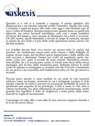 Quando si è soli si è costretti a sognare, il primo antidoto alla
disperazione e un rimedio naturale contro l’insonnia. Quello che conta
è costruire i sogni un pezzo alla volta: uno oggi e uno domani, uno di
sera e l’altro di mattina. Bisogna tergiversare quanto basta su quelli più
attraenti, ma senza lasciarsi ammaliare; solo così i sogni resistono
all’usura del tempo e non cessano di illuminare chi a loro si avvicina.
Gli altri invece, quelli bistrattati o elevati al rango di certezza, durano
lo spazio di una notte e il più delle volte spariscono prima ancora che
diventi mattina.
Lei avrebbe dovuto farsi viva invece sei ancora solo; lo capisci dai
pensieri che rimbalzano senza sosta nella stanza e dalla bottiglia di
cognac ormai vuota, dai bicchieri sparsi dappertutto e dalla rabbia che
non accenna a diminuire. Finirai per certo ad aspettarla anche sta-
notte, come ieri, come ti accade da mesi oramai. Attenderai ancora,
fino all’alba, lei o il lavoro poco conta, in fondo sono facce della stessa
medaglia, giri di boa della medesima gara. Soltanto adesso ti rendi
conto di quanto si sorreggono a vicenda, ora che il lavoro è terminato
da un pezzo e ha trascinato nell’indifferenza tutto ciò che gli danzava
accanto.
Peccato però, perché ci sono mattine in cui senti la vita scorrerti
addosso come un tempo, momenti in cui è intrigante scrutare il cielo
mentre esplode di colori e provare la sensazione ineffabile di essere lo
spettatore non pagante di un privilegio. L’alba è come la vita: non si
cattura facilmente, ma dura abbastanza da poterti ricompensare, anche
quando hai ingolfato il letto di singhiozzi e tutto passa dalla testa,
fuorché la voglia di ricominciare.
Comunque sei solo, alba o non alba lei non arriverà neppure stanotte e
tu ti sei di nuovo illuso.
 
