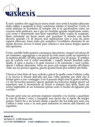 È vero, sembra che oggi faccia meno male: non senti il respiro affossato
dalla rabbia e neppure le forze sembrano ridotte al lumicino. Certo, ti
senti addosso lo sconforto di sempre che ti fa sprofondare come un
cuscino nella poltrona, ma è già un risultato grande rendersene conto,
così come è importante non farsi sopraffare dalla voglia di scappare.
Sono entrambe un buon inizio per guardare il mondo con occhi
diversi; quando c’è di mezzo una separazione non è cosa da poco
sapersi ritrovare, fosse tutto più semplice l’avrebbero chiamata in un
modo diverso, invece il nome pare tedesco e non lascia troppo spazio
alla speranza.
Certo, sarebbe bello poterla comunque rincontrare, magari nel pieno di
un tramonto, aggrappata a un pezzo di cielo rosso come un mantello o
la mattina presto, all’alba, quando la giornata vive di magia. Ti sembra
già di vederla con il volto sorridente, i capelli biondi arruffati sulle
spalle, il naso a punta e le gote rossicce e di ammirare i suoi vestiti,
specie i talleur amaranto, forse un poco più magra rispetto all’ultima
volta ma un pizzico appena, giusto quanto basta per sentirsi più bella.
Chissà se farà finta di non vederti e girerà le spalle come l’ultima volta
o se invece ti fisserà dall’alto del suo volto perfetto per dirti che il
tempo gioca a suo vantaggio. Con il passare degli anni la gente cambia,
c’è chi invecchia persino, specie quando ha trascorso troppi giorni ad
aspettare; non ti riconoscerà di sicuro o almeno farà finta, tanto un
uomo inghiottito in un tramonto spesso corre il rischio di apparire più
vecchio.
Peccato però non sia arrivata neppure stanotte e tu insista a guardare
la vita da dietro i vetri, a inseguire una storia che si ripete da troppo
tempo. Volevi lei e un lavoro simile a quello che hai fatto per anni, ma
l’attesa è stata vana e tu non puoi rimanere in eterno alla finestra ad
aspettare.
 