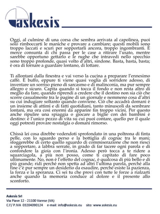 Oggi, al culmine di una corsa che sembra arrivata al capolinea, puoi
solo rimboccarti le maniche e provare a cambiare; questi mobili sono
troppo laccati e scuri per sopportarli ancora, troppo ingombranti. È
merce consunta di chi passa per le case a ritirare l’usato, mentre
sarebbe opportuno gettarlo e le rughe che intravedi nello specchio
sono troppo profonde, quasi volto d’altri, sindone. Basta, basta, basta;
è ora di tornare a guardare lontano, di lottare.
Ti allontani dalla finestra e vai verso la cucina a preparare l’ennesimo
caffè. È buffo, eppure ti viene quasi voglia di sorridere adesso, di
inventare un sorriso pieno di sarcasmo e di malinconia, ma pur sempre
allegro e sicuro. Capita quando si tocca il fondo e non resta altro di
meglio da fare, quando riprendi a credere che il destino non sia ciò che
scorre casualmente tra le pagine di un giornale e nemmeno cosa d’altri
su cui indugiare soltanto quando conviene. Ciò che accadrà domani è
un insieme di attimi e di fatti quotidiani, tanto minuscoli da sembrare
lontani, ma ora così enormi da apparire fin troppo vicini. Per questo
anche ripulire una spiaggia o giocare a biglie con dei bambini è
destino: è l’unico pezzo di vita su cui puoi contare, quello per il quale
oggi potresti provare nostalgia o domani rimorso.
Chissà lei cosa direbbe vedendoti sprofondato in una poltrona di finta
pelle, con lo sguardo perso e la bottiglia di cognac tra le mani;
sfoggerebbe di certo quello sguardo di commiserazione che non riesci
a sopportare, a labbra serrate, in grado di far tacere ogni parola e di
confondere la gioia con l’ironia. Adesso però tocca a te ridere a
squarciagola, a più non posso, come ti capitato di fare poco
ultimamente. No, non è l’effetto del cognac, è qualcosa di più bello e di
più grande; ridi perché non spetta ad altri l’ultima parola, perché alla
fine c’è pur sempre un desiderio da esaudire, perché esiste la pazienza,
la forza e la speranza. Ci sei tu che provi con tutte le forze a rialzarti
anche quando la memoria conduce al dolore e il presente allo
sconforto.
 