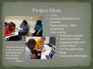 • I Am…
• Personal Red and Green
Journals
• Topic Journals – Mini
scrapbooks
• Core writing
• Prediction journals
• Add a line books –
ongoing to help with
writer’s block
• On-line publishing
• Blogs
• Classroom anthologies
I found it amazing
to see my words in
something other
then my own
handwriting”
-Maison
 
