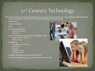 We need to meet our students where they are not make them come to us. Our students understand and
use technology everyday and love to use technology in the classroom.
 Mindmaps
 Website builders
 Prezi
 Timeline generators
 Read Write Think
 Timeliner
 Comic and Cartoon generators for graphic novel
 Strip GeneratorToonDoo
 Witty Comics
 Publishing
 The Apprentice Writer
 Bookworm
 Storykit
 Stapleless Book
 The Write Kids
 Graphic design generators for illustrations
 Avatars in simulation games where stories come to life
 