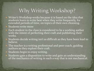  Writer’s Workshop works because it is based on the idea that
students learn to write best when they write frequently, for
extended periods of time, on topics of their own choosing.
 Students write more
 Each student in the class is considered to be a working author
with the intent of perfecting their craft and publishing their
works.
 Students decide writing isn’t as difficult as they have been lead to
believe.
 The teacher is a writing professional and peer coach, guiding
authors as they explore their craft.
 Students begin to enjoy writing.
 Students gain a disposition to write and gain an understanding
of the mechanics of writing in such a way that is not mechanical.
 