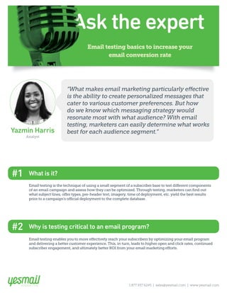 Email testing basics to increase your
email conversion rate
Yazmin Harris
Analyst
1.877.937.6245 | sales@yesmail.com | www.yesmail.com
Email testing is the technique of using a small segment of a subscriber base to test different components
of an email campaign and assess how they can be optimized. Through testing, marketers can find out
what subject lines, offer types, pre-header text, imagery, time of deployment, etc. yield the best results
prior to a campaign’s official deployment to the complete database.
“What makes email marketing particularly effective
is the ability to create personalized messages that
cater to various customer preferences. But how
do we know which messaging strategy would
resonate most with what audience? With email
testing, marketers can easily determine what works
best for each audience segment.”
Email testing enables you to more effectively reach your subscribers by optimizing your email program
and delivering a better customer experience. This, in turn, leads to higher open and click rates, continued
subscriber engagement, and ultimately better ROI from your email marketing efforts.
Why is testing critical to an email program?#2
What is it?#1
 