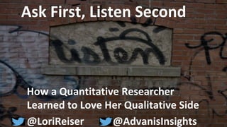 © Advanis 2014. All rights reserved. Please contact Advanis prior to distribution and quotation.
Ask First, Listen Second
How a Quantitative Researcher
Learned to Love Her Qualitative Side
@LoriReiser @AdvanisInsights
 