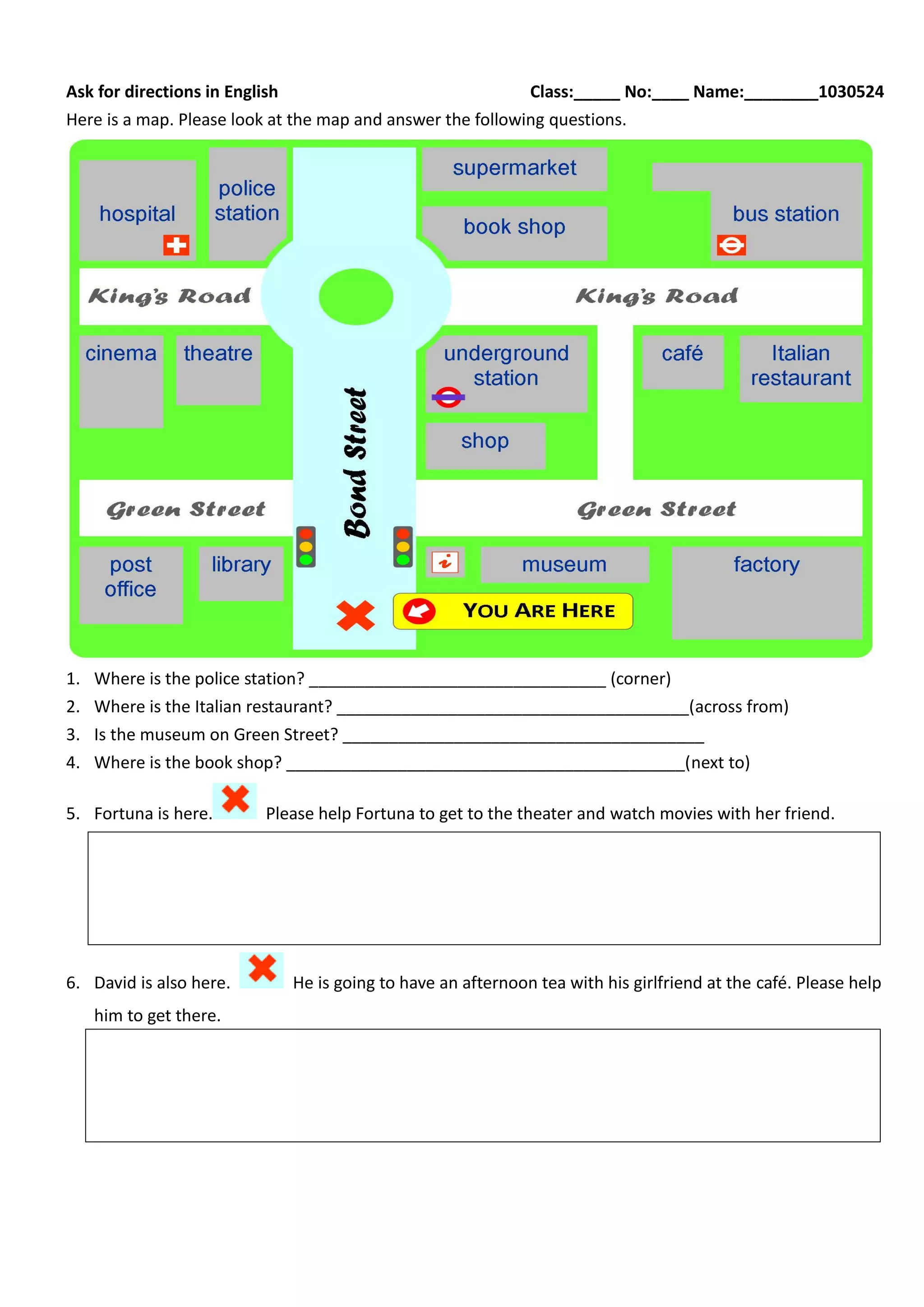 Ask for directions in English Class:_____ No:____ Name:________1030524
Here is a map. Please look at the map and answer the following questions.
1. Where is the police station? ________________________________ (corner)
2. Where is the Italian restaurant? ______________________________________(across from)
3. Is the museum on Green Street? _______________________________________
4. Where is the book shop? ___________________________________________(next to)
5. Fortuna is here. Please help Fortuna to get to the theater and watch movies with her friend.
6. David is also here. He is going to have an afternoon tea with his girlfriend at the café. Please help
him to get there.