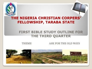 THE NIGERIA CHRISTIAN CORPERS’
FELLOWSHIP, TARABA STATE
FIRST BIBLE STUDY OUTLINE FOR
THE THIRD QUARTER
THEME: ASK FOR THE OLD WAYS
16TH OF OCTOBER, 2013
10/16/2013 1
 