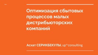 Оптимизация сбытовых
процессов малых
дистрибьюторских
компаний
Асхат СЕРИКБЕКУЛЫ, up^consulting
 