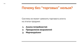 Почему без “торговых” нельзя?
Система не может заменить торгового агента
на этапах продажи:
1. Анализ потребностей
2. Преодоление возражений
3. Мерчендайзинг
 