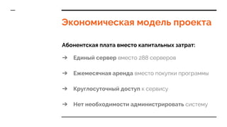 Экономическая модель проекта
Абонентская плата вместо капитальных затрат:
➔ Единый сервер вместо 288 серверов
➔ Ежемесячная аренда вместо покупки программы
➔ Круглосуточный доступ к сервису
➔ Нет необходимости администрировать систему
 