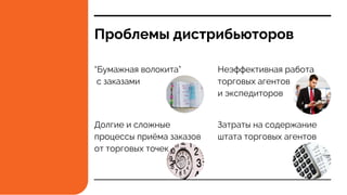 Проблемы дистрибьюторов
“Бумажная волокита”
с заказами
Долгие и сложные
процессы приёма заказов
от торговых точек
Неэффективная работа
торговых агентов
и экспедиторов
Затраты на содержание
штата торговых агентов
 