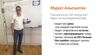 Мурат Альсаитов
Торговый агент АО “Алатау Кус”
Мурат после внедрения EZapp:
^ видит все цены
для каждой торговой точки,
^ видит оперативные остатки,
^ может зарезервировать товар,
^ делает заказов на 30% больше,
^ без ошибок передает заказы
от клиентов на базу.
 