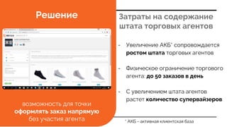 Затраты на содержание
штата торговых агентов
Решение
* АКБ - активная клиентская база
- Увеличение АКБ* сопровождается
ростом штата торговых агентов
- Физическое ограничение торгового
агента: до 50 заказов в день
- С увеличением штата агентов
растет количество супервайзеров
возможность для точки
оформлять заказ напрямую
без участия агента
 