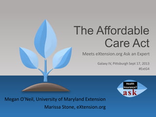 The Affordable
Care Act
Megan O’Neil, University of Maryland Extension
Marissa Stone, eXtension.org
Meets eXtension.org Ask an Expert
Galaxy IV, Pittsburgh Sept 17, 2013
#ExtG4
 