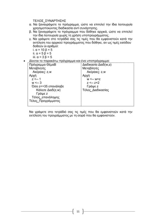 11
ΣΔΛΟ΢_΢ΤΝΑΡΣΖ΢Ζ΢
α. Να μαλαγξάςεηε ην πξόγξακκα, ώζηε λα επηηειεί ηελ ίδηα ιεηηνπξγία
ρξεζηκνπνηώληαο δηαδηθαζία αληί ζπλάξηεζεο.
β. Να μαλαγξάςεηε ην πξόγξακκα πνπ δόζεθε αξρηθά, ώζηε λα επηηειεί
ηελ ίδηα ιεηηνπξγία ρσξίο ηε ρξήζε ππνπξνγξάκκαηνο.
γ. Να γξάςεηε ζην ηεηξάδηό ζαο ηηο ηηκέο πνπ ζα εκθαληζηνύλ θαηά ηελ
εθηέιεζε ηνπ αξρηθνύ πξνγξάκκαηνο πνπ δόζεθε, αλ σο ηηκέο εηζόδνπ
δνζνύλ νη αξηζκνί:
i. α = 10 β = 5
ii. α = 5 β = 5
iii. α = 3 β = 5
 Γίλεηαη ηo παξαθάησ πξόγξακκα θαη έλα ππνπξόγξακκα:
Πξόγξακκα ΘέκαΒ
Μεηαβιεηέο
Αθέξαηεο: z,w
Αξρή
z <-- 1
w <-- 3
Όζν z<=35 επαλάιαβε
Κάιεζε Γηαδ(z,w)
Γξάςε z
Σέινο_επαλάιεςεο
Tέινο_Πξνγξάκκαηνο
Γηαδηθαζία Γηαδ(w,z)
Μεηαβιεηέο
Αθέξαηεο: z,w
Αξρή
w <-- w+z
z <-- z+2
Γξάςε z
Σέινο_Γηαδηθαζίαο
Να γξάςεηε ζην ηεηξάδηό ζαο ηηο ηηκέο πνπ ζα εκθαληζηνύλ θαηά ηελ
εθηέιεζε ηνπ πξνγξάκκαηνο κε ηε ζεηξά πνπ ζα εκθαληζηνύλ.
 
