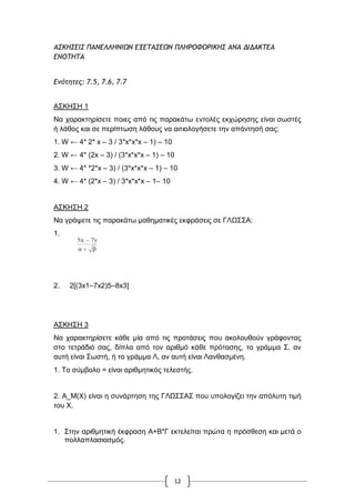 12
ΑΡΙΖΡΔΘΡ ΟΑΜΔΚΚΖΜΘΩΜ ΔΝΔ΢ΑΡΔΩΜ ΟΚΖΠΞΤΞΠΘΙΖΡ ΑΜΑ ΔΘΔΑΙ΢ΔΑ
ΔΜΞ΢Ζ΢Α
Δμότητες: 7.5, 7.6, 7.7
Α΢ΚΖ΢Ζ 1
Να ραξαθηεξίζεηε πνηεο από ηηο παξαθάησ εληνιέο εθρώξεζεο είλαη ζσζηέο
ή ιάζνο θαη ζε πεξίπησζε ιάζνπο λα αηηηνινγήζεηε ηελ απάληεζή ζαο:
1. W ← 4* 2* x – 3 / 3*x*x*x – 1) – 10
2. W ← 4* (2x – 3) / (3*x*x*x – 1) – 10
3. W ← 4* *2*x – 3) / (3*x*x*x – 1) – 10
4. W ← 4* (2*x – 3) / 3*x*x*x – 1– 10
Α΢ΚΖ΢Ζ 2
Να γξάςεηε ηηο παξαθάησ καζεκαηηθέο εθθξάζεηο ζε ΓΛΧ΢΢Α:
1.
2. 2[(3x1–7x2)5–8x3]
Α΢ΚΖ΢Ζ 3
Να ραξαθηεξίζεηε θάζε κία από ηηο πξνηάζεηο πνπ αθνινπζνύλ γξάθνληαο
ζην ηεηξάδηό ζαο, δίπια από ηνλ αξηζκό θάζε πξόηαζεο, ην γξάκκα ΢, αλ
απηή είλαη ΢σζηή, ή ην γξάκκα Λ, αλ απηή είλαη Λαλζαζκέλε.
1. Σν ζύκβνιν = είλαη αξηζκεηηθόο ηειεζηήο.
2. Α_Μ(Υ) είλαη ε ζπλάξηεζε ηεο ΓΛΧ΢΢Α΢ πνπ ππνινγίδεη ηελ απόιπηε ηηκή
ηνπ Υ.
1. ΢ηελ αξηζκεηηθή έθθξαζε Α+Β*Γ εθηειείηαη πξώηα ε πξόζζεζε θαη κεηά ν
πνιιαπιαζηαζκόο.
 