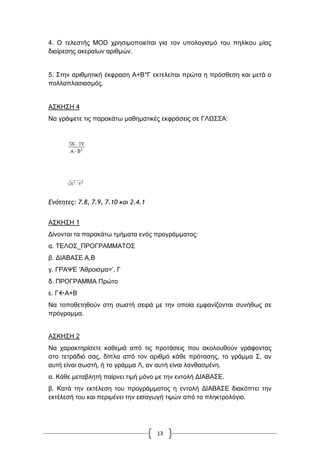 13
4. Ο ηειεζηήο MOD ρξεζηκνπνηείηαη γηα ηνλ ππνινγηζκό ηνπ πειίθνπ κίαο
δηαίξεζεο αθεξαίσλ αξηζκώλ.
5. ΢ηελ αξηζκεηηθή έθθξαζε Α+Β*Γ εθηειείηαη πξώηα ε πξόζζεζε θαη κεηά ν
πνιιαπιαζηαζκόο.
Α΢ΚΖ΢Ζ 4
Να γξάςεηε ηηο παξαθάησ καζεκαηηθέο εθθξάζεηο ζε ΓΛΧ΢΢Α:
Δμότητες: 7.8, 7.9, 7.10 και 2.4.1
Α΢ΚΖ΢Ζ 1
Γίλνληαη ηα παξαθάησ ηκήκαηα ελόο πξνγξάκκαηνο:
α. ΣΔΛΟ΢_ΠΡΟΓΡΑΜΜΑΣΟ΢
β. ΓΗΑΒΑ΢Δ Α,Β
γ. ΓΡΑΦΔ „Άζξνηζκα=‟, Γ
δ. ΠΡΟΓΡΑΜΜΑ Πξώην
ε. ΓΑ+Β
Να ηνπνζεηεζνύλ ζηε ζσζηή ζεηξά κε ηελ νπνία εκθαλίδνληαη ζπλήζσο ζε
πξόγξακκα.
Α΢ΚΖ΢Ζ 2
Να ραξαθηεξίζεηε θαζεκηά από ηηο πξνηάζεηο πνπ αθνινπζνύλ γξάθνληαο
ζην ηεηξάδηό ζαο, δίπια από ηνλ αξηζκό θάζε πξόηαζεο, ην γξάκκα ΢, αλ
απηή είλαη ζσζηή, ή ην γξάκκα Λ, αλ απηή είλαη ιαλζαζκέλε.
α. Κάζε κεηαβιεηή παίξλεη ηηκή κόλν κε ηελ εληνιή ΓΗΑΒΑ΢Δ.
β. Καηά ηελ εθηέιεζε ηνπ πξνγξάκκαηνο ε εληνιή ΓΗΑΒΑ΢Δ δηαθόπηεη ηελ
εθηέιεζή ηνπ θαη πεξηκέλεη ηελ εηζαγσγή ηηκώλ από ην πιεθηξνιόγην.
 