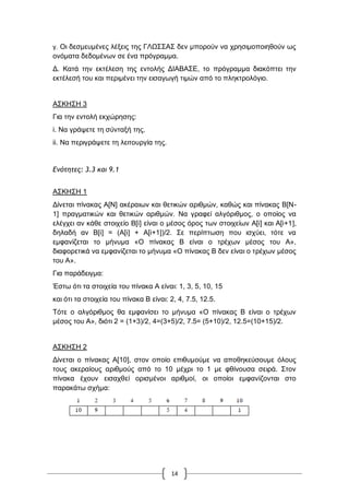 14
γ. Οη δεζκεπκέλεο ιέμεηο ηεο ΓΛΧ΢΢Α΢ δελ κπνξνύλ λα ρξεζηκνπνηεζνύλ σο
νλόκαηα δεδνκέλσλ ζε έλα πξόγξακκα.
Γ. Καηά ηελ εθηέιεζε ηεο εληνιήο ΓΗΑΒΑ΢Δ, ην πξόγξακκα δηαθόπηεη ηελ
εθηέιεζή ηνπ θαη πεξηκέλεη ηελ εηζαγσγή ηηκώλ από ην πιεθηξνιόγην.
Α΢ΚΖ΢Ζ 3
Γηα ηελ εληνιή εθρώξεζεο:
i. Να γξάςεηε ηε ζύληαμή ηεο.
ii. Να πεξηγξάςεηε ηε ιεηηνπξγία ηεο.
Δμότητες: 3.3 και 9.1
Α΢ΚΖ΢Ζ 1
Γίλεηαη πίλαθαο Α[Ν] αθέξαησλ θαη ζεηηθώλ αξηζκώλ, θαζώο θαη πίλαθαο Β[Ν-
1] πξαγκαηηθώλ θαη ζεηηθώλ αξηζκώλ. Να γξαθεί αιγόξηζκνο, ν νπνίνο λα
ειέγρεη αλ θάζε ζηνηρείν Β[i] είλαη ν κέζνο όξνο ησλ ζηνηρείσλ Α[i] θαη Α[i+1],
δειαδή αλ Β[i] = (Α[i] + Α[i+1])/2. ΢ε πεξίπησζε πνπ ηζρύεη, ηόηε λα
εκθαλίδεηαη ην κήλπκα «Ο πίλαθαο Β είλαη ν ηξέρσλ κέζνο ηνπ Α»,
δηαθνξεηηθά λα εκθαλίδεηαη ην κήλπκα «Ο πίλαθαο Β δελ είλαη ν ηξέρσλ κέζνο
ηνπ Α».
Γηα παξάδεηγκα:
Έζησ όηη ηα ζηνηρεία ηνπ πίλαθα Α είλαη: 1, 3, 5, 10, 15
θαη όηη ηα ζηνηρεία ηνπ πίλαθα Β είλαη: 2, 4, 7.5, 12.5.
Σόηε ν αιγόξηζκνο ζα εκθαλίζεη ην κήλπκα «Ο πίλαθαο Β είλαη ν ηξέρσλ
κέζνο ηνπ Α», δηόηη 2 = (1+3)/2, 4=(3+5)/2, 7.5= (5+10)/2, 12.5=(10+15)/2.
Α΢ΚΖ΢Ζ 2
Γίλεηαη ν πίλαθαο Α[10], ζηνλ νπνίν επηζπκνύκε λα απνζεθεύζνπκε όινπο
ηνπο αθεξαίνπο αξηζκνύο από ην 10 κέρξη ην 1 κε θζίλνπζα ζεηξά. ΢ηνλ
πίλαθα έρνπλ εηζαρζεί νξηζκέλνη αξηζκνί, νη νπνίνη εκθαλίδνληαη ζην
παξαθάησ ζρήκα:
 