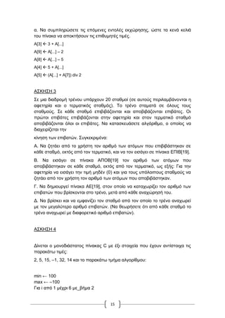 15
α. Να ζπκπιεξώζεηε ηηο επόκελεο εληνιέο εθρώξεζεο, ώζηε ηα θελά θειηά
ηνπ πίλαθα λα απνθηήζνπλ ηηο επηζπκεηέο ηηκέο.
Α[3]  3 + Α[...]
Α[9]  Α[...] – 2
Α[8]  Α[...] – 5
Α[4]  5 + Α[...]
Α[5]  (Α[...] + Α[7]) div 2
Α΢ΚΖ΢Ζ 3
΢ε κηα δηαδξνκή ηξέλνπ ππάξρνπλ 20 ζηαζκνί (ζε απηνύο πεξηιακβάλνληαη ε
αθεηεξία θαη ν ηεξκαηηθόο ζηαζκόο). Σν ηξέλν ζηακαηά ζε όινπο ηνπο
ζηαζκνύο. ΢ε θάζε ζηαζκό επηβηβάδνληαη θαη απνβηβάδνληαη επηβάηεο. Οη
πξώηνη επηβάηεο επηβηβάδνληαη ζηελ αθεηεξία θαη ζηνλ ηεξκαηηθό ζηαζκό
απνβηβάδνληαη όινη νη επηβάηεο. Να θαηαζθεπάζεηε αιγόξηζκν, ν νπνίνο λα
δηαρεηξίδεηαη ηελ
θίλεζε ησλ επηβαηώλ. ΢πγθεθξηκέλα:
Α. Να δεηάεη από ην ρξήζηε ηνλ αξηζκό ησλ αηόκσλ πνπ επηβηβάζηεθαλ ζε
θάζε ζηαζκό, εθηόο από ηνλ ηεξκαηηθό, θαη λα ηνλ εηζάγεη ζε πίλαθα ΔΠΗΒ[19].
Β. Να εηζάγεη ζε πίλαθα ΑΠΟΒ[19] ηνλ αξηζκό ησλ αηόκσλ πνπ
απνβηβάζηεθαλ ζε θάζε ζηαζκό, εθηόο από ηνλ ηεξκαηηθό, σο εμήο: Γηα ηελ
αθεηεξία λα εηζάγεη ηελ ηηκή κεδέλ (0) θαη γηα ηνπο ππόινηπνπο ζηαζκνύο λα
δεηάεη από ηνλ ρξήζηε ηνλ αξηζκό ησλ αηόκσλ πνπ απνβηβάζηεθαλ.
Γ. Να δεκηνπξγεί πίλαθα ΑΔ[19], ζηνλ νπνίν λα θαηαρσξίδεη ηνλ αξηζκό ησλ
επηβαηώλ πνπ βξίζθνληαη ζην ηξέλν, κεηά από θάζε αλαρώξεζή ηνπ.
Γ. Να βξίζθεη θαη λα εκθαλίδεη ηνλ ζηαζκό από ηνλ νπνίν ην ηξέλν αλαρσξεί
κε ηνλ κεγαιύηεξν αξηζκό επηβαηώλ. (Να ζεσξήζεηε όηη από θάζε ζηαζκό ην
ηξέλν αλαρσξεί κε δηαθνξεηηθό αξηζκό επηβαηώλ).
Α΢ΚΖ΢Ζ 4
Γίλεηαη ν κνλνδηάζηαηνο πίλαθαο C κε έμη ζηνηρεία πνπ έρνπλ αληίζηνηρα ηηο
παξαθάησ ηηκέο:
2, 5, 15, –1, 32, 14 θαη ην παξαθάησ ηκήκα αιγνξίζκνπ:
min ← 100
max ← –100
Γηα i από 1 κέρξη 6 κε_βήκα 2
 