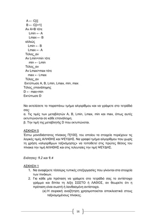 16
Α ← C[i]
B ← C[i+1]
Αλ A<Β ηόηε
Lmin ← A
Lmax ← B
αιιηώο
Lmin ← Β
Lmax ← Α
Σέινο_αλ
Αλ Lmin<min ηόηε
min ← Lmin
Σέινο_αλ
Αλ Lmax>max ηόηε
max ← Lmax
Σέινο_αλ
Δθηύπσζε Α, Β, Lmin, Lmax, min, max
Σέινο_επαλάιεςεο
D ← max∗min
Δθηύπσζε D
Να εθηειέζεηε ην παξαπάλσ ηκήκα αιγνξίζκνπ θαη λα γξάςεηε ζην ηεηξάδηό
ζαο:
α. Σηο ηηκέο ησλ κεηαβιεηώλ Α, Β, Lmin, Lmax, min θαη max, όπσο απηέο
εθηππώλνληαη ζε θάζε επαλάιεςε.
β. Σελ ηηκή ηεο κεηαβιεηήο D πνπ εθηππώλεηαη.
Α΢ΚΖ΢Ζ 5
Έζησ κνλνδηάζηαηνο πίλαθαο Π[100], ηνπ νπνίνπ ηα ζηνηρεία πεξηέρνπλ ηηο
ινγηθέο ηηκέο ΑΛΖΘΖ΢ θαη ΦΔΤΓΖ΢. Να γξαθεί ηκήκα αιγνξίζκνπ πνπ ρσξίο
ηε ρξήζε «αιγνξίζκσλ ηαμηλόκεζεο» λα ηνπνζεηεί ζηηο πξώηεο ζέζεηο ηνπ
πίλαθα ηελ ηηκή ΑΛΖΘΖ΢ θαη ζηηο ηειεπηαίεο ηελ ηηκή ΦΔΤΓΖ΢.
Δμότητες: 9.2 και 9.4
Α΢ΚΖ΢Ζ 1
1. Να αλαθέξεηε ηέζζεξηο ηππηθέο επεμεξγαζίεο πνπ γίλνληαη ζηα ζηνηρεία
ησλ πηλάθσλ.
2. Γηα θάζε κία πξόηαζε λα γξάςεηε ζην ηεηξάδηό ζαο ην αληίζηνηρν
γξάκκα θαη δίπια ηε ιέμε ΢Χ΢ΣΟ ή ΛΑΘΟ΢, αλ ζεσξείηε όηη ε
πξόηαζε είλαη ζσζηή ή ιαλζαζκέλε αληίζηνηρα.
(a) Ζ ζεηξηαθή αλαδήηεζε ρξεζηκνπνηείηαη απνθιεηζηηθά ζηνπο
ηαμηλνκεκέλνπο πίλαθεο.
 
