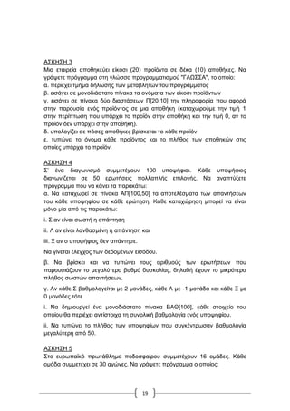 19
Α΢ΚΖ΢Ζ 3
Μηα εηαηξεία απνζεθεύεη είθνζη (20) πξντόληα ζε δέθα (10) απνζήθεο. Να
γξάςεηε πξόγξακκα ζηε γιώζζα πξνγξακκαηηζκνύ "ΓΛΧ΢΢Α", ην νπνίν:
α. πεξηέρεη ηκήκα δήισζεο ησλ κεηαβιεηώλ ηνπ πξνγξάκκαηνο
β. εηζάγεη ζε κνλνδηάζηαην πίλαθα ηα νλόκαηα ησλ είθνζη πξντόλησλ
γ. εηζάγεη ζε πίλαθα δύν δηαζηάζεσλ Π[20,10] ηελ πιεξνθνξία πνπ αθνξά
ζηελ παξνπζία ελόο πξντόληνο ζε κηα απνζήθε (θαηαρσξνύκε ηελ ηηκή 1
ζηελ πεξίπησζε πνπ ππάξρεη ην πξντόλ ζηελ απνζήθε θαη ηελ ηηκή 0, αλ ην
πξντόλ δελ ππάξρεη ζηελ απνζήθε).
δ. ππνινγίδεη ζε πόζεο απνζήθεο βξίζθεηαη ην θάζε πξντόλ
ε. ηππώλεη ην όλνκα θάζε πξντόληνο θαη ην πιήζνο ησλ απνζεθώλ ζηηο
νπνίεο ππάξρεη ην πξντόλ.
Α΢ΚΖ΢Ζ 4
΢‟ έλα δηαγσληζκό ζπκκεηέρνπλ 100 ππνςήθηνη. Κάζε ππνςήθηνο
δηαγσλίδεηαη ζε 50 εξσηήζεηο πνιιαπιήο επηινγήο. Να αλαπηύμεηε
πξόγξακκα πνπ λα θάλεη ηα παξαθάησ:
α. Να θαηαρσξεί ζε πίλαθα AΠ[100,50] ηα απνηειέζκαηα ησλ απαληήζεσλ
ηνπ θάζε ππνςεθίνπ ζε θάζε εξώηεζε. Κάζε θαηαρώξεζε κπνξεί λα είλαη
κόλν κία από ηηο παξαθάησ:
i. ΢ αλ είλαη ζσζηή ε απάληεζε
ii. Λ αλ είλαη ιαλζαζκέλε ε απάληεζε θαη
iii. Ξ αλ ν ππνςήθηνο δελ απάληεζε.
Να γίλεηαη έιεγρνο ησλ δεδνκέλσλ εηζόδνπ.
β. Να βξίζθεη θαη λα ηππώλεη ηνπο αξηζκνύο ησλ εξσηήζεσλ πνπ
παξνπζηάδνπλ ην κεγαιύηεξν βαζκό δπζθνιίαο, δειαδή έρνπλ ην κηθξόηεξν
πιήζνο ζσζηώλ απαληήζεσλ.
γ. Αλ θάζε ΢ βαζκνινγείηαη κε 2 κνλάδεο, θάζε Λ κε -1 κνλάδα θαη θάζε Ξ κε
0 κνλάδεο ηόηε
i. Να δεκηνπξγεί έλα κνλνδηάζηαην πίλαθα ΒΑΘ[100], θάζε ζηνηρείν ηνπ
νπνίνπ ζα πεξηέρεη αληίζηνηρα ηε ζπλνιηθή βαζκνινγία ελόο ππνςεθίνπ.
ii. Να ηππώλεη ην πιήζνο ησλ ππνςεθίσλ πνπ ζπγθέληξσζαλ βαζκνινγία
κεγαιύηεξε από 50.
Α΢ΚΖ΢Ζ 5
΢ην επξσπατθό πξσηάζιεκα πνδνζθαίξνπ ζπκκεηέρνπλ 16 νκάδεο. Κάζε
νκάδα ζπκκεηέρεη ζε 30 αγώλεο. Να γξάςεηε πξόγξακκα ν νπνίνο:
 