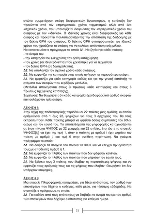 21
αγώλα ζπκκεηέρνπλ ζθάθε δηαθνξεηηθώλ δπλαηνηήησλ, ε θαηάηαμε δελ
πξνθύπηεη από ηνλ «πξαγκαηηθό» ρξόλν ηεξκαηηζκνύ αιιά από έλα
«ζρεηηθό» ρξόλν, πνπ ππνινγίδεηαη δηαηξώληαο ηνλ «πξαγκαηηθό» ρξόλν ηνπ
ζθάθνπο κε ηνλ «ηδαληθό». Ο ηδαληθόο ρξόλνο είλαη δηαθνξεηηθόο γηα θάζε
ζθάθνο θαη πξνθύπηεη πνιιαπιαζηάδνληαο ηελ απόζηαζε ηεο δηαδξνκήο κε
ηνλ δείθηε GPH ηνπ ζθάθνπο. Ο δείθηεο GPH αληηπξνζσπεύεη ηνλ ηδαληθό
ρξόλν πνπ ρξεηάδεηαη ην ζθάθνο γηα λα θαιύςεη απόζηαζε ελόο κηιίνπ.
Να θαηαζθεπάζεηε πξόγξακκα ην νπνίν Γ1. Να δεηάεη γηα θάζε ζθάθνο:
- ην όλνκά ηνπ
- ηελ θαηεγνξία ηνπ ειέγρνληαο ηελ νξζή θαηαρώξεζε
- ηνλ ρξόλν (ζε δεπηεξόιεπηα) πνπ ρξεηάζηεθε γηα λα ηεξκαηίζεη
- ηνλ δείθηε GPH (ζε δεπηεξόιεπηα).
Γ2. Να ππνινγίδεη ηνλ ζρεηηθό ρξόλν θάζε ζθάθνπο.
Γ3. Να εκθαλίδεη ηελ θαηεγνξία ζηελ νπνία αλήθνπλ ηα πεξηζζόηεξα ζθάθε.
Γ4. Να εκθαλίδεη γηα θάζε θαηεγνξία θαζώο θαη γηα ηελ γεληθή θαηάηαμε ηα
νλόκαηα ησλ ζθαθώλ πνπ θεξδίδνπλ κεηάιιην.
(Μεηάιιηα απνλέκνληαη ζηνπο 3 πξώηνπο θάζε θαηεγνξίαο θαη ζηνπο 3
πξώηνπο ηεο γεληθήο θαηάηαμεο).
΢εκείσζε: Να ζεσξήζεηε όηη θάζε θαηεγνξία έρεη δηαθνξεηηθό αξηζκό ζθαθώλ
θαη ηνπιάρηζηνλ ηξία ζθάθε.
Α΢ΚΖ΢Ζ 8
΢ηελ αξρή ηεο πνδνζθαηξηθήο πεξηόδνπ νη 22 παίθηεο κηαο νκάδαο, νη νπνίνη
αξηζκνύληαη από 1 έσο 22, ςεθίδνπλ γηα ηνπο 3 αξρεγνύο πνπ ζα ηνπο
εθπξνζσπνύλ. Κάζε παίθηεο κπνξεί λα ςεθίζεη όζνπο ζπκπαίθηεο ηνπ ζέιεη,
αθόκα θαη ηνλ εαπηό ηνπ. Σα απνηειέζκαηα ηεο ςεθνθνξίαο θαηαρσξίδνληαη
ζε έλαλ πίλαθα ΦΖΦΟ΢ κε 22 γξακκέο θαη 22 ζηήιεο, έηζη ώζηε ην ζηνηρείν
ΦΖΦΟ΢[i,j] λα έρεη ηελ ηηκή 1, όηαλ ν παίθηεο κε αξηζκό i έρεη ςεθίζεη ηνλ
παίθηε κε αξηζκό j, θαη ηηκή 0 ζηελ αληίζεηε πεξίπησζε. Να γξάςεηε
πξόγξακκα ην νπνίν:
Γ1. Να δηαβάδεη ηα ζηνηρεία ηνπ πίλαθα ΦΖΦΟ΢ θαη λα ειέγρεη ηελ νξζόηεηά
ηνπο κε απνδεθηέο ηηκέο 0 ή 1.
Γ2. Να εκθαλίδεη ην πιήζνο ησλ παηθηώλ πνπ δελ ςήθηζαλ θαλέλαλ.
Γ3. Να εκθαλίδεη ην πιήζνο ησλ παηθηώλ πνπ ςήθηζαλ ηνλ εαπηό ηνπο.
Γ4. Να βξίζθεη ηνπο 3 παίθηεο πνπ έιαβαλ ηηο πεξηζζόηεξεο ςήθνπο θαη λα
εκθαλίδεη ηνπο αξηζκνύο ηνπο θαη ηηο ςήθνπο πνπ έιαβαλ. Θεσξήζηε όηη δελ
ππάξρνπλ ηζνςεθίεο.
Α΢ΚΖ΢Ζ 9
Μηα εηαηξεία Πιεξνθνξηθήο θαηαγξάθεη, γηα δέθα ηζηόηνπνπο, ηνλ αξηζκό ησλ
επηζθέςεσλ πνπ δέρεηαη ν θαζέλαο, θάζε κέξα, γηα ηέζζεξηο εβδνκάδεο. Να
αλαπηύμεηε πξόγξακκα,ην νπνίν:
Γ1. Γηα θαζέλα από ηνπο ηζηόηνπνπο λα δηαβάδεη ην όλνκά ηνπ θαη ηνλ αξηζκό
ησλ επηζθέςεσλ πνπ δέρζεθε ν ηζηόηνπνο γηα θαζεκηά εκέξα.
 