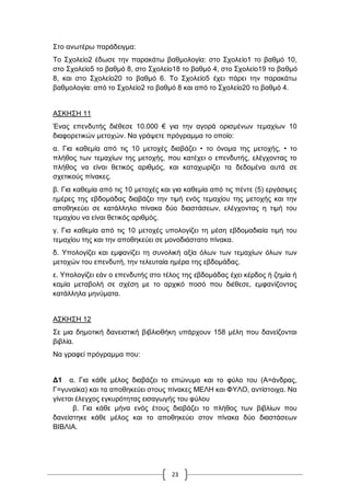 23
΢ην αλσηέξσ παξάδεηγκα:
Σν ΢ρνιείν2 έδσζε ηελ παξαθάησ βαζκνινγία: ζην ΢ρνιείν1 ην βαζκό 10,
ζην ΢ρνιείν5 ην βαζκό 8, ζην ΢ρνιείν18 ην βαζκό 4, ζην ΢ρνιείν19 ην βαζκό
8, θαη ζην ΢ρνιείν20 ην βαζκό 6. Σν ΢ρνιείν5 έρεη πάξεη ηελ παξαθάησ
βαζκνινγία: από ην ΢ρνιείν2 ην βαζκό 8 θαη από ην ΢ρνιείν20 ην βαζκό 4.
Α΢ΚΖ΢Ζ 11
Έλαο επελδπηήο δηέζεζε 10.000 € γηα ηελ αγνξά νξηζκέλσλ ηεκαρίσλ 10
δηαθνξεηηθώλ κεηνρώλ. Να γξάςεηε πξόγξακκα ην νπνίν:
α. Γηα θαζεκία από ηηο 10 κεηνρέο δηαβάδεη • ην όλνκα ηεο κεηνρήο, • ην
πιήζνο ησλ ηεκαρίσλ ηεο κεηνρήο, πνπ θαηέρεη ν επελδπηήο, ειέγρνληαο ην
πιήζνο λα είλαη ζεηηθόο αξηζκόο, θαη θαηαρσξίδεη ηα δεδνκέλα απηά ζε
ζρεηηθνύο πίλαθεο.
β. Γηα θαζεκία από ηηο 10 κεηνρέο θαη γηα θαζεκία από ηηο πέληε (5) εξγάζηκεο
εκέξεο ηεο εβδνκάδαο δηαβάδεη ηελ ηηκή ελόο ηεκαρίνπ ηεο κεηνρήο θαη ηελ
απνζεθεύεη ζε θαηάιιειν πίλαθα δύν δηαζηάζεσλ, ειέγρνληαο ε ηηκή ηνπ
ηεκαρίνπ λα είλαη ζεηηθόο αξηζκόο.
γ. Γηα θαζεκία από ηηο 10 κεηνρέο ππνινγίδεη ηε κέζε εβδνκαδηαία ηηκή ηνπ
ηεκαρίνπ ηεο θαη ηελ απνζεθεύεη ζε κνλνδηάζηαην πίλαθα.
δ. Τπνινγίδεη θαη εκθαλίδεη ηε ζπλνιηθή αμία όισλ ησλ ηεκαρίσλ όισλ ησλ
κεηνρώλ ηνπ επελδπηή, ηελ ηειεπηαία εκέξα ηεο εβδνκάδαο.
ε. Τπνινγίδεη εάλ ν επελδπηήο ζην ηέινο ηεο εβδνκάδαο έρεη θέξδνο ή δεκία ή
θακία κεηαβνιή ζε ζρέζε κε ην αξρηθό πνζό πνπ δηέζεζε, εκθαλίδνληαο
θαηάιιεια κελύκαηα.
Α΢ΚΖ΢Ζ 12
΢ε κηα δεκνηηθή δαλεηζηηθή βηβιηνζήθε ππάξρνπλ 158 κέιε πνπ δαλείδνληαη
βηβιία.
Να γξαθεί πξόγξακκα πνπ:
Γ1 α. Γηα θάζε κέινο δηαβάδεη ην επώλπκν θαη ην θύιν ηνπ (Α=άλδξαο,
Γ=γπλαίθα) θαη ηα απνζεθεύεη ζηνπο πίλαθεο ΜΔΛΖ θαη ΦΤΛΟ, αληίζηνηρα. Να
γίλεηαη έιεγρνο εγθπξόηεηαο εηζαγσγήο ηνπ θύινπ
β. Γηα θάζε κήλα ελόο έηνπο δηαβάδεη ην πιήζνο ησλ βηβιίσλ πνπ
δαλείζηεθε θάζε κέινο θαη ην απνζεθεύεη ζηνλ πίλαθα δύν δηαζηάζεσλ
ΒΗΒΛΗΑ.
 