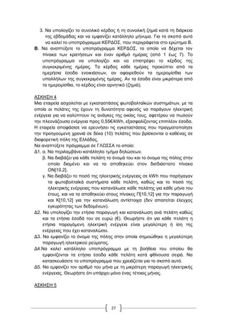 27
3. Να ππνινγίδεη ην ζπλνιηθό θέξδνο ή ηε ζπλνιηθή δεκηά θαηά ηε δηάξθεηα
ηεο εβδνκάδαο θαη λα εκθαλίδεη θαηάιιειν κήλπκα. Γηα ην ζθνπό απηό
λα θαιεί ην ππνπξόγξακκα ΚΔΡΓΟ΢, πνπ πεξηγξάθεηαη ζην εξώηεκα B.
B. Να αλαπηύμεηε ην ππνπξόγξακκα ΚΔΡΓΟ΢, ην νπνίν λα δέρεηαη ηνλ
πίλαθα ησλ θξαηήζεσλ θαη έλαλ αξηζκό εκέξαο (από 1 έσο 7). Σν
ππνπξόγξακκα λα ππνινγίδεη θαη λα επηζηξέθεη ην θέξδνο ηεο
ζπγθεθξηκέλεο εκέξαο. Σν θέξδνο θάζε εκέξαο πξνθύπηεη από ηα
εκεξήζηα έζνδα ελνηθηάζεσλ, αλ αθαηξεζνύλ ηα εκεξνκίζζηα ησλ
ππαιιήισλ ηεο ζπγθεθξηκέλεο εκέξαο. Αλ ηα έζνδα είλαη κηθξόηεξα από
ηα εκεξνκίζζηα, ην θέξδνο είλαη αξλεηηθό (δεκηά).
Α΢ΚΖ΢Ζ 4
Μηα εηαηξεία αζρνιείηαη κε εγθαηαζηάζεηο θσηνβνιηατθώλ ζπζηεκάησλ, κε ηα
νπνία νη πειάηεο ηεο έρνπλ ηε δπλαηόηεηα αθελόο λα παξάγνπλ ειεθηξηθή
ελέξγεηα γηα λα θαιύπηνπλ ηηο αλάγθεο ηεο νηθίαο ηνπο, αθεηέξνπ λα πσινύλ
ηελ πιενλάδνπζα ελέξγεηα πξνο 0,55€/kWh, εμαζθαιίδνληαο επηπιένλ έζνδα.
Ζ εηαηξεία απνθάζηζε λα εξεπλήζεη ηηο εγθαηαζηάζεηο πνπ πξαγκαηνπνίεζε
ηελ πξνεγνύκελε ρξνληά ζε δέθα (10) πειάηεο πνπ βξίζθνληαη ν θαζέλαο ζε
δηαθνξεηηθή πόιε ηεο Διιάδαο.
Να αλαπηύμεηε πξόγξακκα ζε ΓΛΧ΢΢Α ην νπνίν:
Γ1. α. Να πεξηιακβάλεη θαηάιιειν ηκήκα δειώζεσλ.
β. Να δηαβάδεη γηα θάζε πειάηε ην όλνκά ηνπ θαη ην όλνκα ηεο πόιεο ζηελ
νπνία δηακέλεη θαη λα ηα απνζεθεύεη ζηνλ δηζδηάζηαην πίλαθα
ΟΝ[10,2].
γ. Να δηαβάδεη ην πνζό ηεο ειεθηξηθήο ελέξγεηαο ζε kWh πνπ παξήγαγαλ
ηα θσηνβνιηατθά ζπζηήκαηα θάζε πειάηε, θαζώο θαη ην πνζό ηεο
ειεθηξηθήο ελέξγεηαο πνπ θαηαλάισζε θάζε πειάηεο γηα θάζε κήλα ηνπ
έηνπο, θαη λα ηα απνζεθεύεη ζηνπο πίλαθεο Π[10,12] γηα ηελ παξαγσγή
θαη Κ[10,12] γηα ηελ θαηαλάισζε αληίζηνηρα (δελ απαηηείηαη έιεγρνο
εγθπξόηεηαο ησλ δεδνκέλσλ).
Γ2. Να ππνινγίδεη ηελ εηήζηα παξαγσγή θαη θαηαλάισζε αλά πειάηε θαζώο
θαη ηα εηήζηα έζνδά ηνπ ζε επξώ (€). Θεσξήζηε όηη γηα θάζε πειάηε ε
εηήζηα παξαγόκελε ειεθηξηθή ελέξγεηα είλαη κεγαιύηεξε ή ίζε ηεο
ελέξγεηαο πνπ έρεη θαηαλαιώζεη.
Γ3. Να εκθαλίδεη ην όλνκα ηεο πόιεο ζηελ νπνία ζεκεηώζεθε ε κεγαιύηεξε
παξαγσγή ειεθηξηθνύ ξεύκαηνο.
Γ4.Να θαιεί θαηάιιειν ππνπξόγξακκα κε ηε βνήζεηα ηνπ νπνίνπ ζα
εκθαλίδνληαη ηα εηήζηα έζνδα θάζε πειάηε θαηά θζίλνπζα ζεηξά. Να
θαηαζθεπάζεηε ην ππνπξόγξακκα πνπ ρξεηάδεηαη γηα ην ζθνπό απηό.
Γ5. Να εκθαλίδεη ηνλ αξηζκό ηνπ κήλα κε ηε κηθξόηεξε παξαγσγή ειεθηξηθήο
ελέξγεηαο. Θεσξήζηε όηη ππάξρεη κόλν έλαο ηέηνηνο κήλαο.
Α΢ΚΖ΢Ζ 5
 