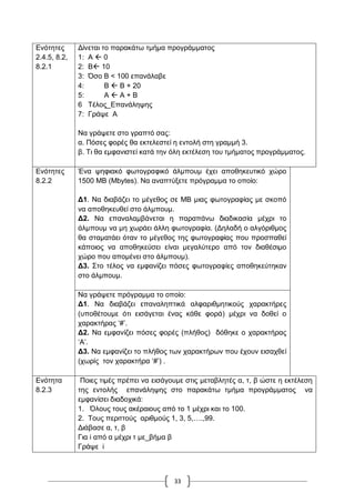 33
Δλόηεηεο
2.4.5, 8.2,
8.2.1
Γίλεηαη ην παξαθάησ ηκήκα πξνγξάκκαηνο
1: Α  0
2: Β 10
3: Όζν Β < 100 επαλάιαβε
4: Β  Β + 20
5: Α  Α + Β
6 Σέινο_Δπαλάιεςεο
7: Γξάςε Α
Να γξάςεηε ζην γξαπηό ζαο:
α. Πόζεο θνξέο ζα εθηειεζηεί ε εληνιή ζηε γξακκή 3.
β. Ση ζα εκθαληζηεί θαηά ηελ όιε εθηέιεζε ηνπ ηκήκαηνο πξνγξάκκαηνο.
Δλόηεηεο
8.2.2
Έλα ςεθηαθό θσηνγξαθηθό άικπνπκ έρεη απνζεθεπηηθό ρώξν
1500 ΜΒ (Mbytes). Να αλαπηύμεηε πξόγξακκα ην νπνίν:
Γ1. Να δηαβάδεη ην κέγεζνο ζε ΜΒ κηαο θσηνγξαθίαο κε ζθνπό
λα απνζεθεπζεί ζην άικπνπκ.
Γ2. Να επαλαιακβάλεηαη ε παξαπάλσ δηαδηθαζία κέρξη ην
άικπνπκ λα κε ρσξάεη άιιε θσηνγξαθία. (Γειαδή ν αιγόξηζκνο
ζα ζηακαηάεη όηαλ ην κέγεζνο ηεο θσηνγξαθίαο πνπ πξνζπαζεί
θάπνηνο λα απνζεθεύζεη είλαη κεγαιύηεξν από ηνλ δηαζέζηκν
ρώξν πνπ απνκέλεη ζην άικπνπκ).
Γ3. ΢ην ηέινο λα εκθαλίδεη πόζεο θσηνγξαθίεο απνζεθεύηεθαλ
ζην άικπνπκ.
Να γξάςεηε πξόγξακκα ην νπνίν:
Γ1. Να δηαβάδεη επαλαιεπηηθά αιθαξηζκεηηθνύο ραξαθηήξεο
(ππνζέηνπκε όηη εηζάγεηαη έλαο θάζε θνξά) κέρξη λα δνζεί ν
ραξαθηήξαο „#‟.
Γ2. Να εκθαλίδεη πόζεο θνξέο (πιήζνο) δόζεθε ν ραξαθηήξαο
„Α‟.
Γ3. Να εκθαλίδεη ην πιήζνο ησλ ραξαθηήξσλ πνπ έρνπλ εηζαρζεί
(ρσξίο ηνλ ραξαθηήξα „#‟) .
Δλόηεηα
8.2.3
Πνηεο ηηκέο πξέπεη λα εηζάγνπκε ζηηο κεηαβιεηέο α, η, β ώζηε ε εθηέιεζε
ηεο εληνιήο επαλάιεςεο ζην παξαθάησ ηκήκα πξνγξάκκαηνο λα
εκθαλίζεη δηαδνρηθά:
1. Όινπο ηνπο αθέξαηνπο από ην 1 κέρξη θαη ην 100.
2. Σνπο πεξηηηνύο αξηζκνύο 1, 3, 5,….,99.
Γηάβαζε α, η, β
Γηα i από α κέρξη η κε_βήκα β
Γξάςε i
 